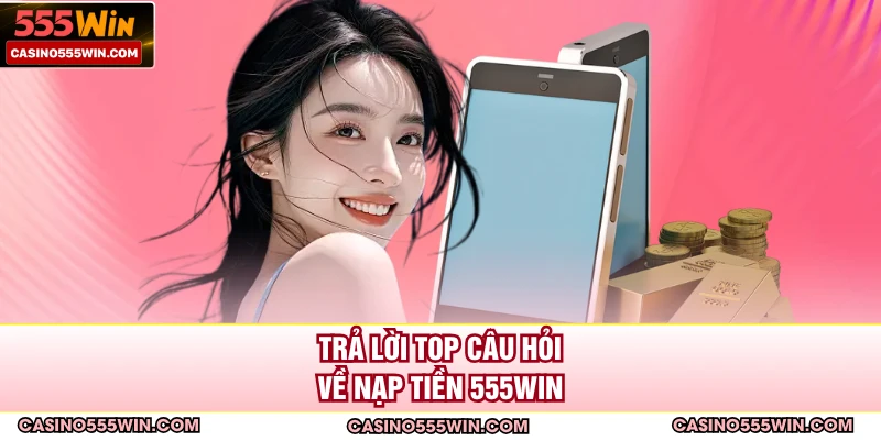 Trả lời top câu hỏi về nạp tiền 555WIN